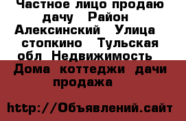 Частное лицо продаю дачу › Район ­ Алексинский › Улица ­ стопкино - Тульская обл. Недвижимость » Дома, коттеджи, дачи продажа   